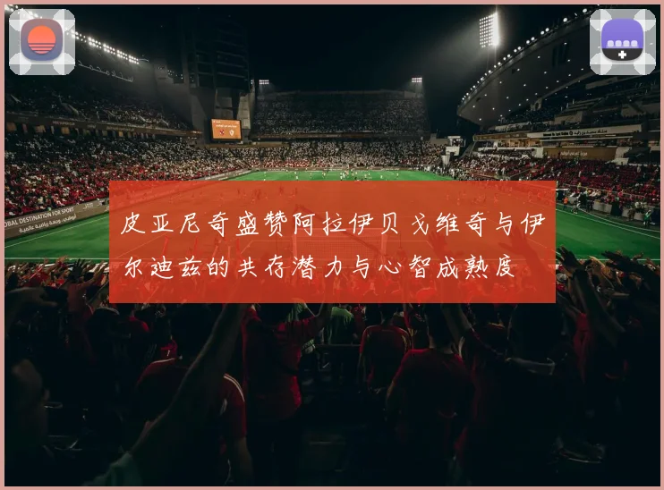 皮亚尼奇盛赞阿拉伊贝戈维奇与伊尔迪兹的共存潜力与心智成熟度