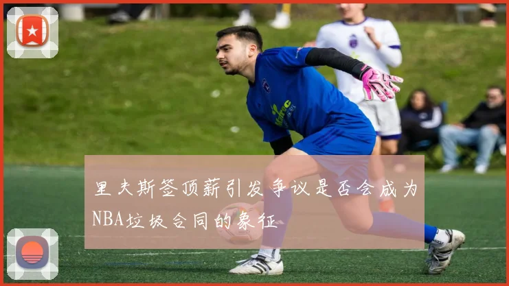 里夫斯签顶薪引发争议是否会成为NBA垃圾合同的象征