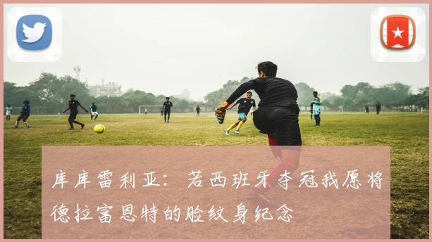 库库雷利亚：若西班牙夺冠我愿将德拉富恩特的脸纹身纪念