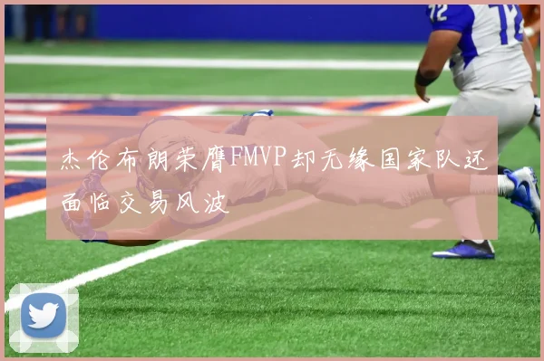 杰伦布朗荣膺FMVP却无缘国家队还面临交易风波