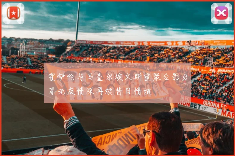 霍伊伦与马奎尔埃文斯重聚合影分享老友情深再续昔日情谊