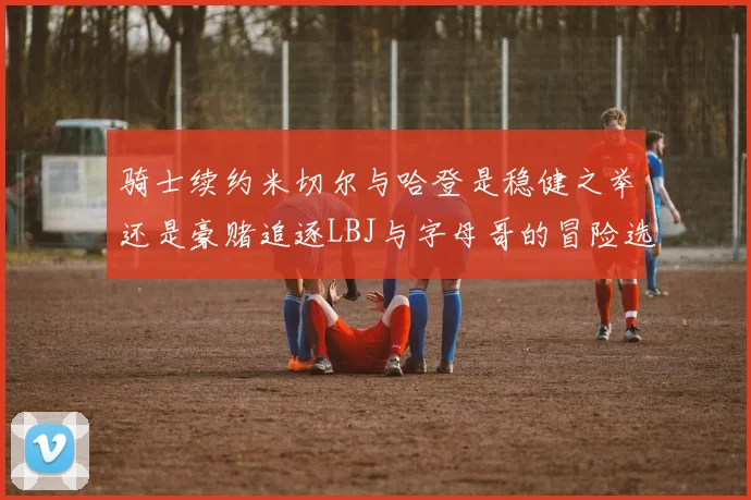 骑士续约米切尔与哈登是稳健之举还是豪赌追逐LBJ与字母哥的冒险选择