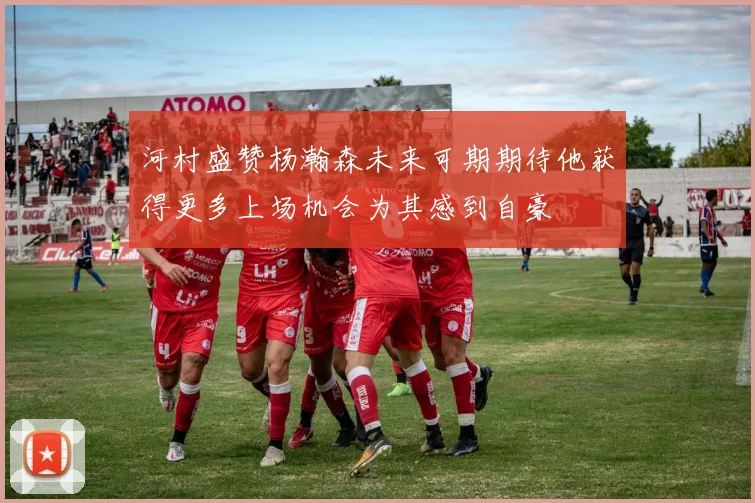 河村盛赞杨瀚森未来可期期待他获得更多上场机会为其感到自豪
