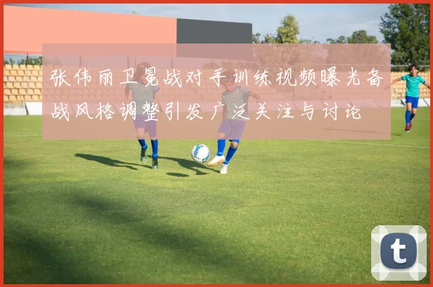 张伟丽卫冕战对手训练视频曝光备战风格调整引发广泛关注与讨论