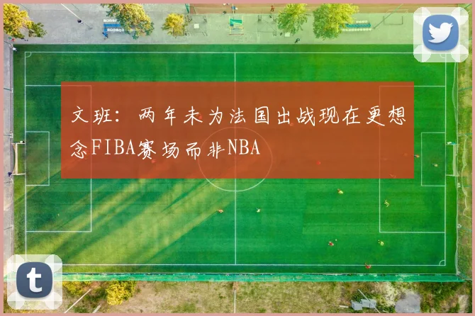 文班：两年未为法国出战现在更想念FIBA赛场而非NBA