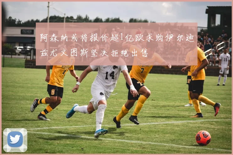 阿森纳或将报价超1亿欧求购伊尔迪兹尤文图斯坚决拒绝出售