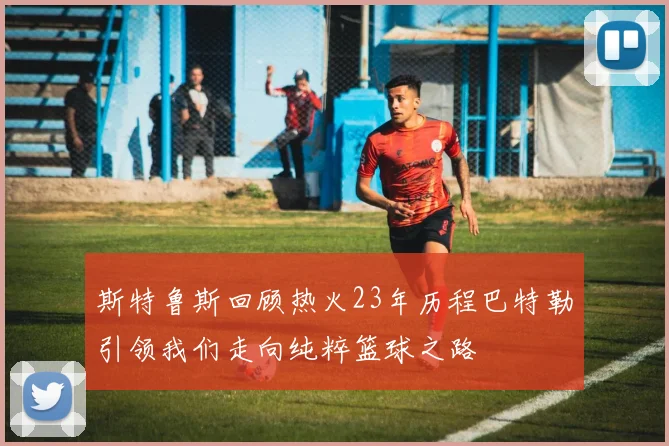 斯特鲁斯回顾热火23年历程巴特勒引领我们走向纯粹篮球之路
