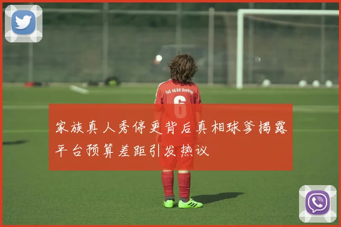 家族真人秀停更背后真相球爹揭露平台预算差距引发热议