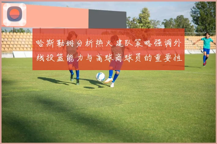 哈斯勒姆分析热火建队策略强调外线投篮能力与高球商球员的重要性