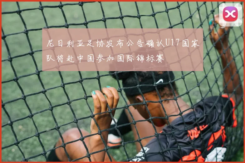 尼日利亚足协发布公告确认U17国家队将赴中国参加国际锦标赛
