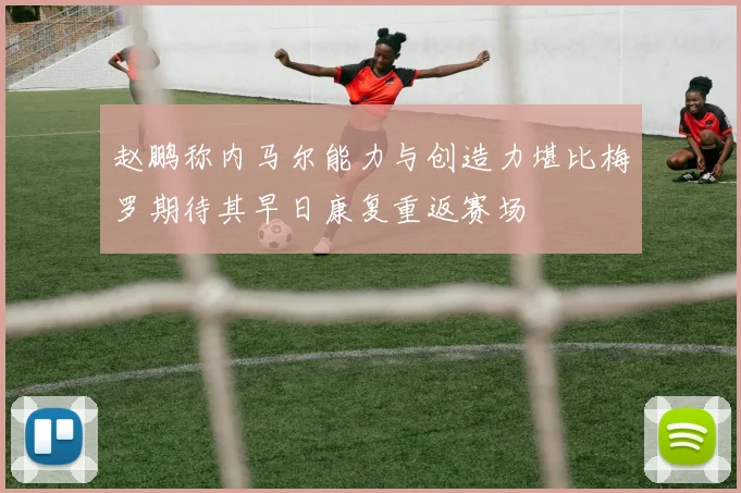 赵鹏称内马尔能力与创造力堪比梅罗期待其早日康复重返赛场