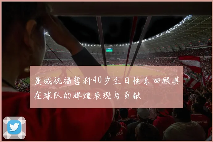 曼城祝福哲科40岁生日快乐回顾其在球队的辉煌表现与贡献