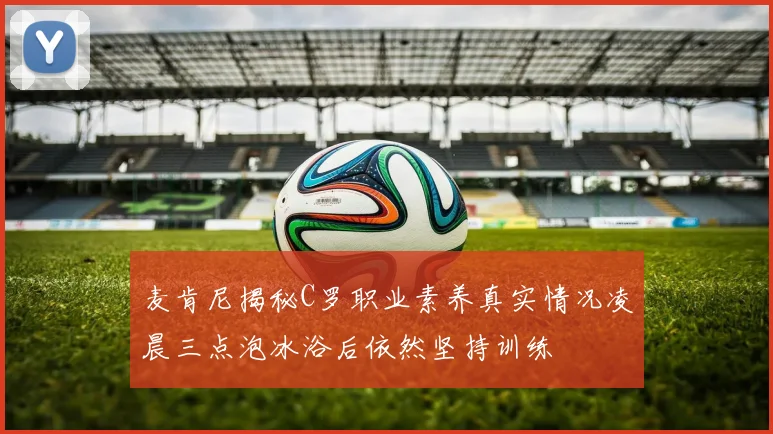 麦肯尼揭秘C罗职业素养真实情况凌晨三点泡冰浴后依然坚持训练