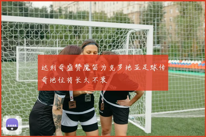 达利奇盛赞魔笛为克罗地亚足球传奇地位将长久不衰