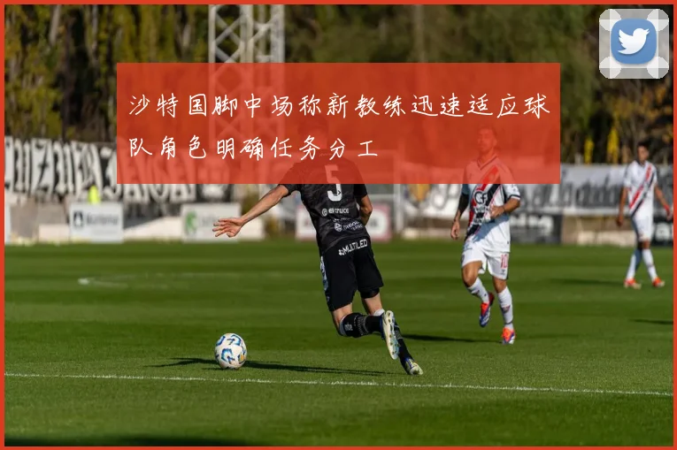 沙特国脚中场称新教练迅速适应球队角色明确任务分工