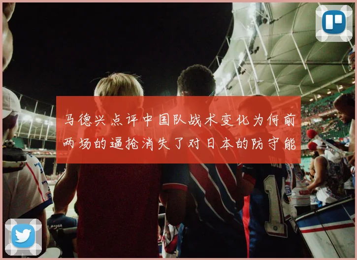 马德兴点评中国队战术变化为何前两场的逼抢消失了对日本的防守能否奏效