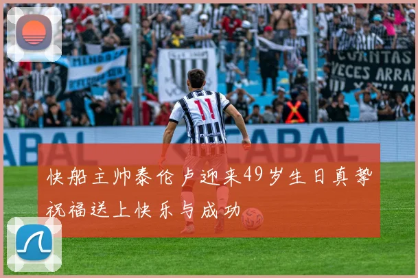 快船主帅泰伦卢迎来49岁生日真挚祝福送上快乐与成功