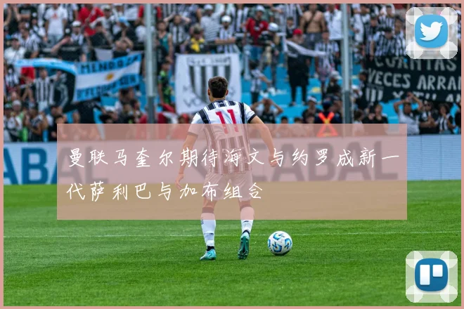 曼联马奎尔期待海文与约罗成新一代萨利巴与加布组合