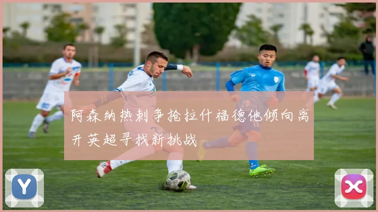 阿森纳热刺争抢拉什福德他倾向离开英超寻找新挑战