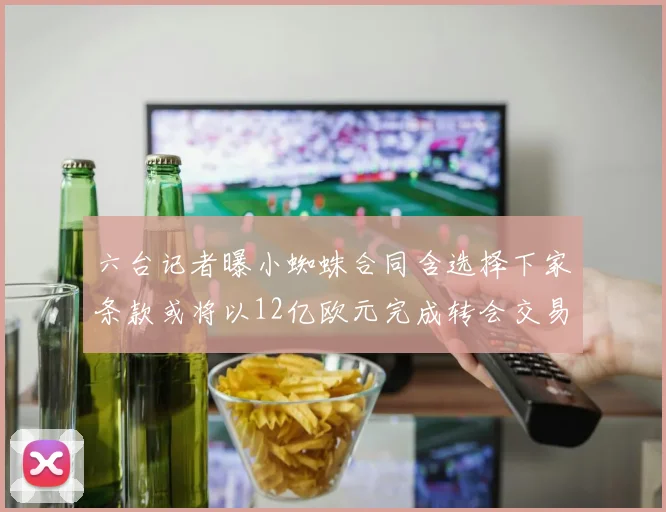 六台记者曝小蜘蛛合同含选择下家条款或将以12亿欧元完成转会交易