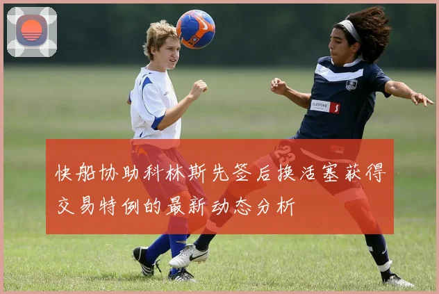 快船协助科林斯先签后换活塞获得交易特例的最新动态分析