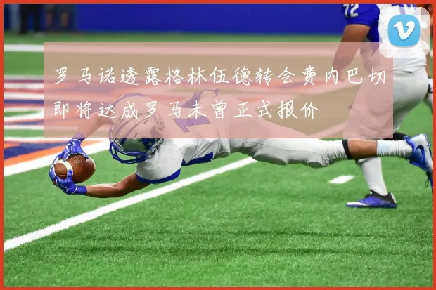 罗马诺透露格林伍德转会费内巴切即将达成罗马未曾正式报价