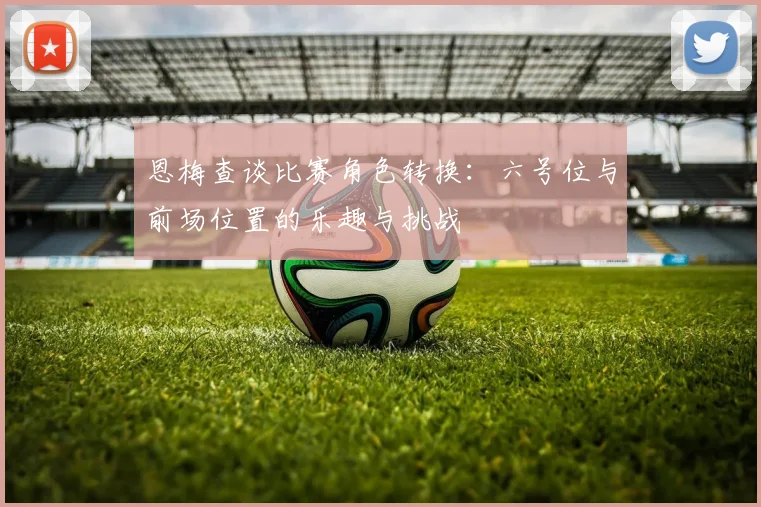 恩梅查谈比赛角色转换：六号位与前场位置的乐趣与挑战
