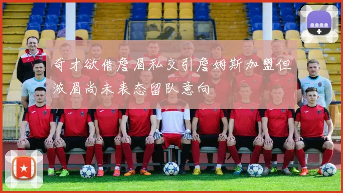 奇才欲借詹眉私交引詹姆斯加盟但浓眉尚未表态留队意向