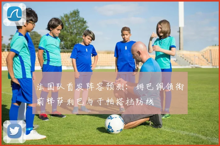 法国队首发阵容预测：姆巴佩领衔前锋萨利巴与于帕搭档防线