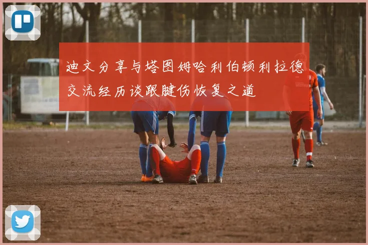 迪文分享与塔图姆哈利伯顿利拉德交流经历谈跟腱伤恢复之道