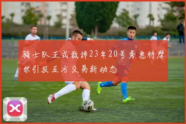 骑士队正式裁掉23年20号秀惠特摩尔引发五方交易新动态