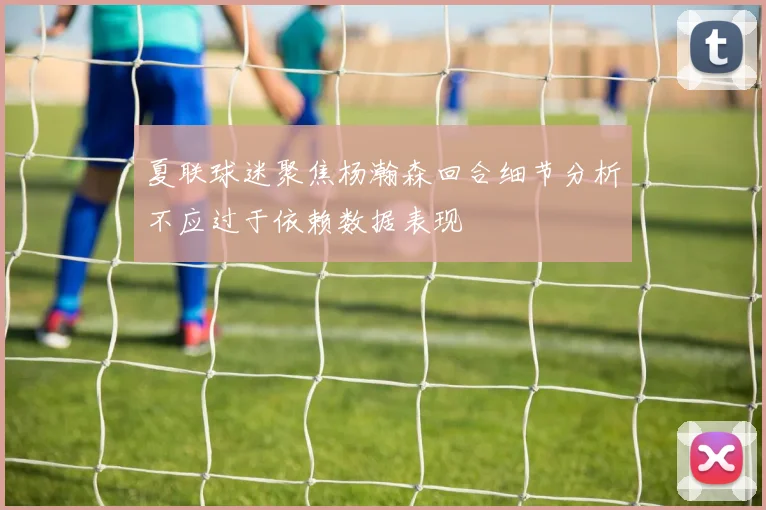 夏联球迷聚焦杨瀚森回合细节分析不应过于依赖数据表现