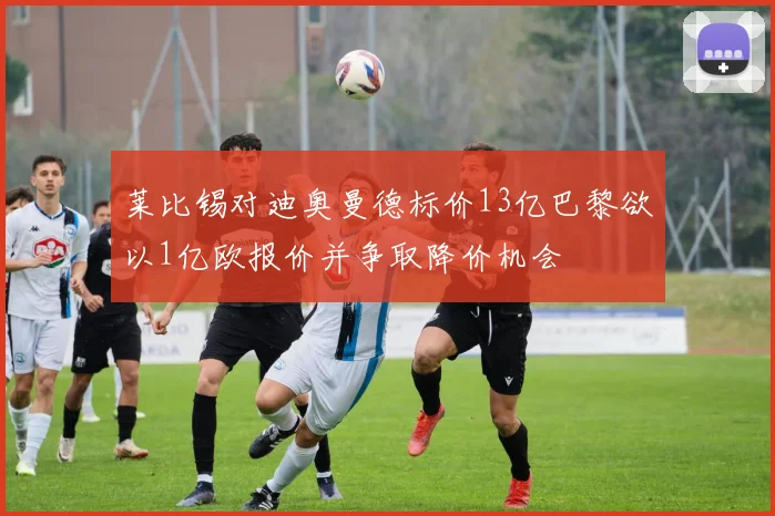 莱比锡对迪奥曼德标价13亿巴黎欲以1亿欧报价并争取降价机会