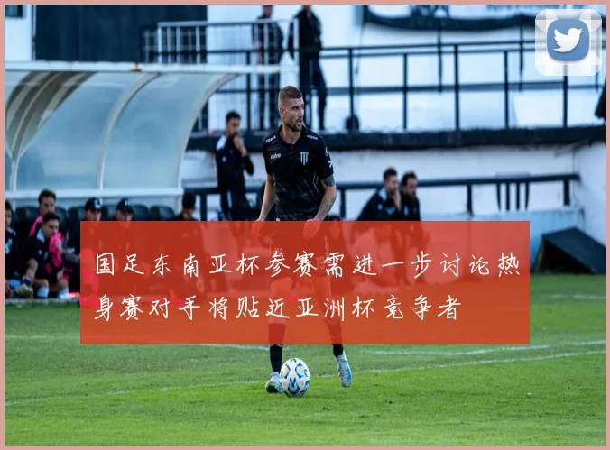 国足东南亚杯参赛需进一步讨论热身赛对手将贴近亚洲杯竞争者